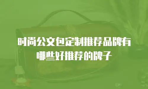 时尚公文包定制推荐品牌有哪些好推荐的牌子