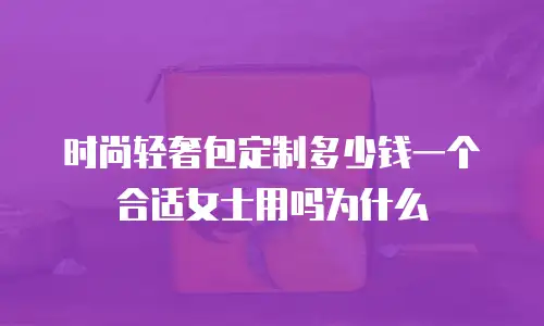 时尚轻奢包定制多少钱一个合适女士用吗为什么