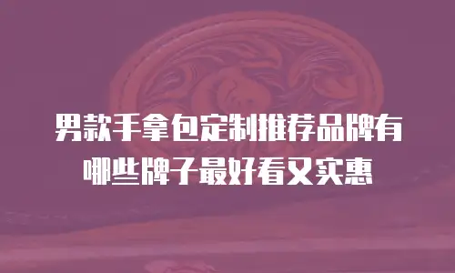 男款手拿包定制推荐品牌有哪些牌子最好看又实惠