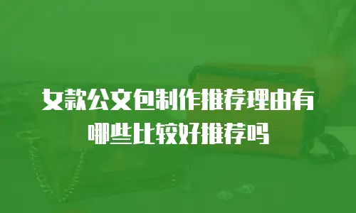 女款公文包制作推荐理由有哪些比较好推荐吗