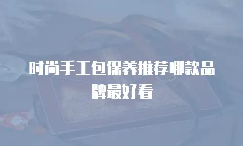 时尚手工包保养推荐哪款品牌最好看