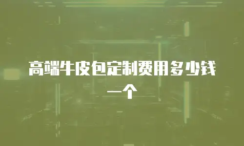 高端牛皮包定制费用多少钱一个