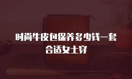时尚牛皮包保养多少钱一套合适女士穿