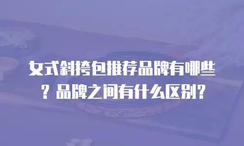 女式斜挎包推荐品牌有哪些？品牌之间有什么区别？