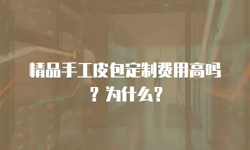 精品手工皮包定制费用高吗？为什么？