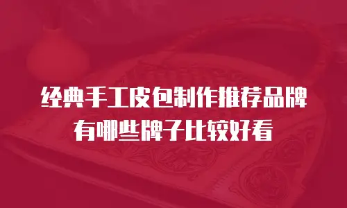 经典手工皮包制作推荐品牌有哪些牌子比较好看