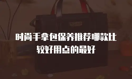 时尚手拿包保养推荐哪款比较好用点的最好