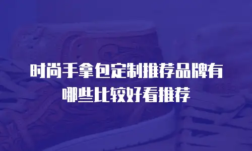 时尚手拿包定制推荐品牌有哪些比较好看推荐