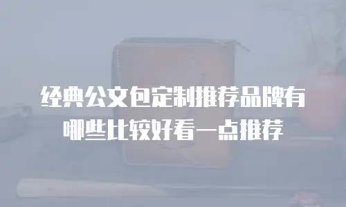 经典公文包定制推荐品牌有哪些比较好看一点推荐