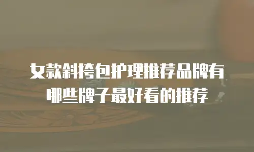女款斜挎包护理推荐品牌有哪些牌子最好看的推荐