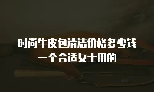 时尚牛皮包清洁价格多少钱一个合适女士用的