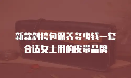新款斜挎包保养多少钱一套合适女士用的皮带品牌