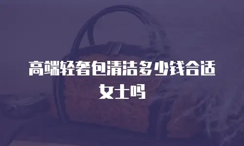 高端轻奢包清洁多少钱合适女士吗