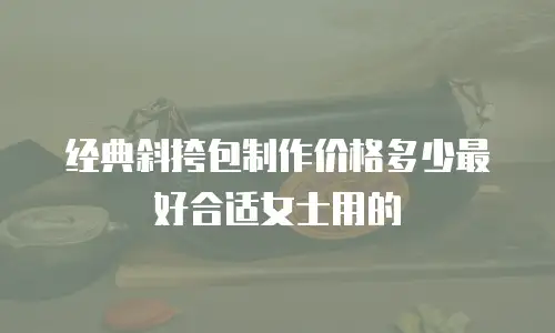 经典斜挎包制作价格多少最好合适女士用的