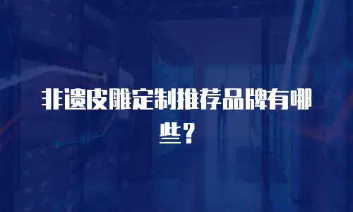 非遗皮雕定制推荐品牌有哪些？