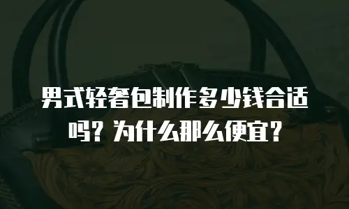 男式轻奢包制作多少钱合适吗？为什么那么便宜？