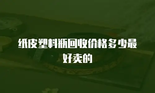 纸皮塑料瓶回收价格多少最好卖的