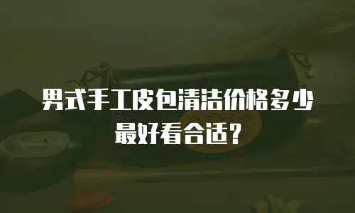 男式手工皮包清洁价格多少最好看合适？