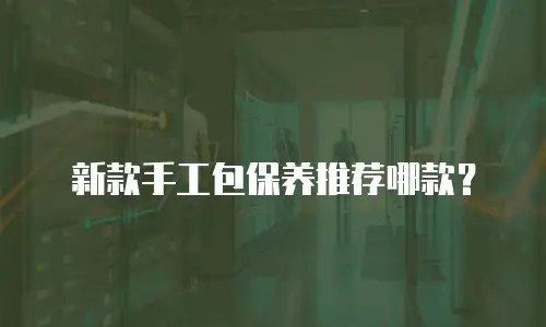 新款手工包保养推荐哪款？