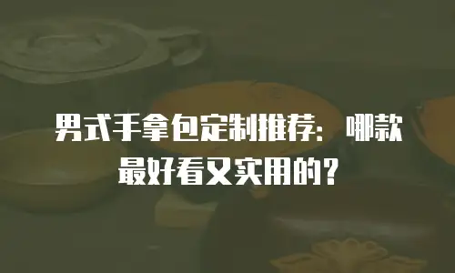 男式手拿包定制推荐：哪款最好看又实用的？
