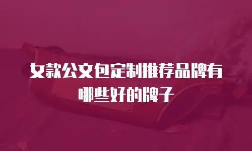 女款公文包定制推荐品牌有哪些好的牌子