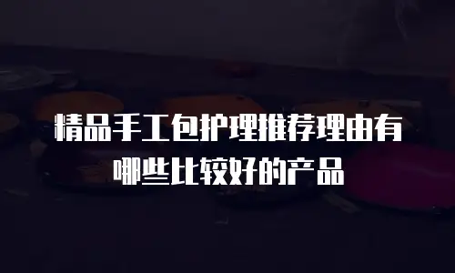 精品手工包护理推荐理由有哪些比较好的产品