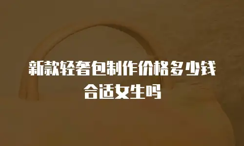 新款轻奢包制作价格多少钱合适女生吗