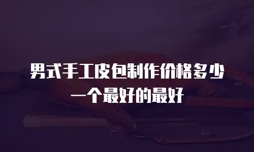 男式手工皮包制作价格多少一个最好的最好