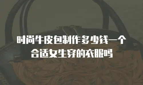 时尚牛皮包制作多少钱一个合适女生穿的衣服吗