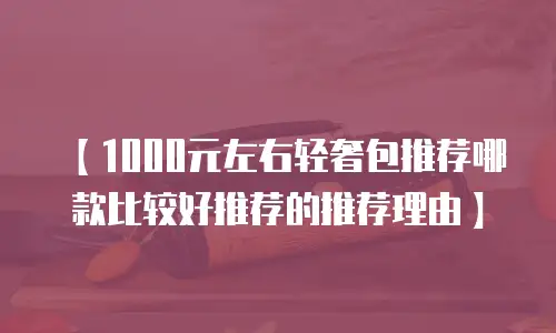 【1000元左右轻奢包推荐哪款比较好推荐的推荐理由】