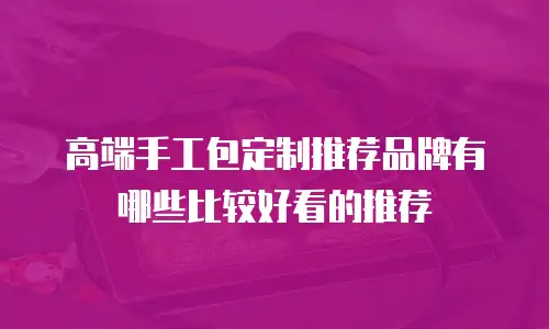 高端手工包定制推荐品牌有哪些比较好看的推荐