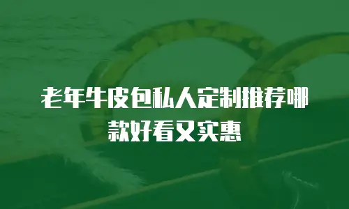 老年牛皮包私人定制推荐哪款好看又实惠