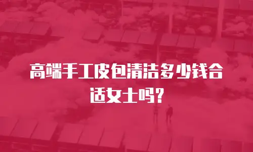 高端手工皮包清洁多少钱合适女士吗？