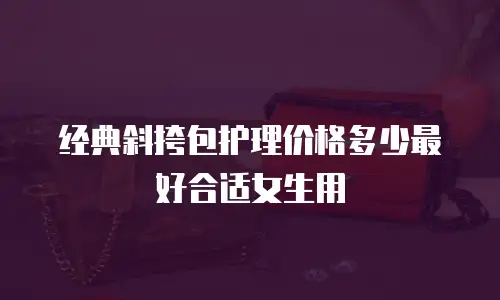 经典斜挎包护理价格多少最好合适女生用