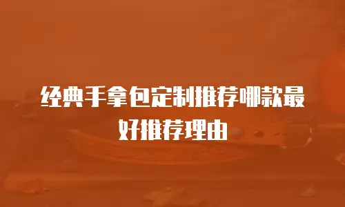 经典手拿包定制推荐哪款最好推荐理由
