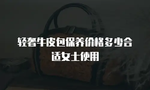 轻奢牛皮包保养价格多少合适女士使用