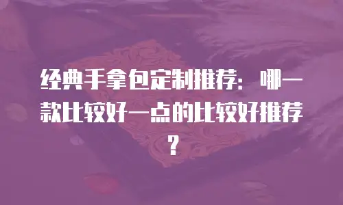 经典手拿包定制推荐：哪一款比较好一点的比较好推荐？