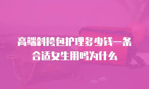 高端斜挎包护理多少钱一条合适女生用吗为什么