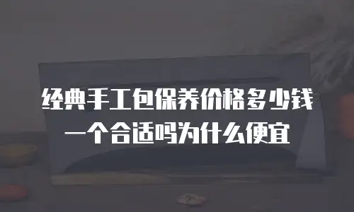 经典手工包保养价格多少钱一个合适吗为什么便宜