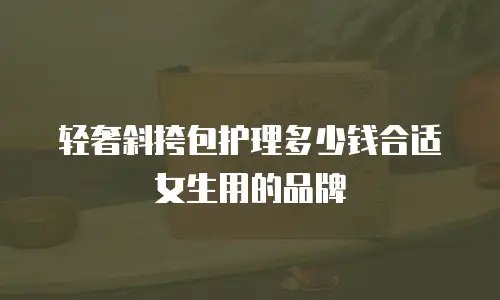 轻奢斜挎包护理多少钱合适女生用的品牌