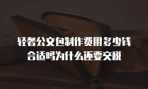轻奢公文包制作费用多少钱合适吗为什么还要交税