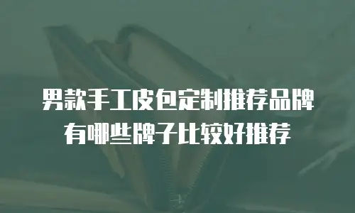 男款手工皮包定制推荐品牌有哪些牌子比较好推荐