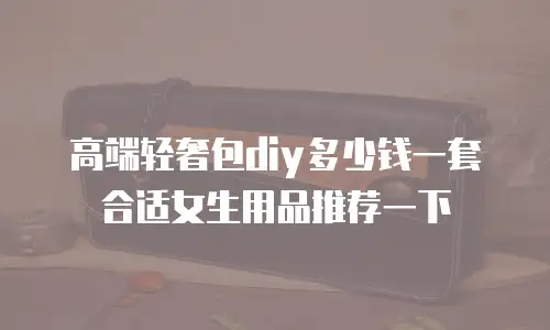 高端轻奢包diy多少钱一套合适女生用品推荐一下