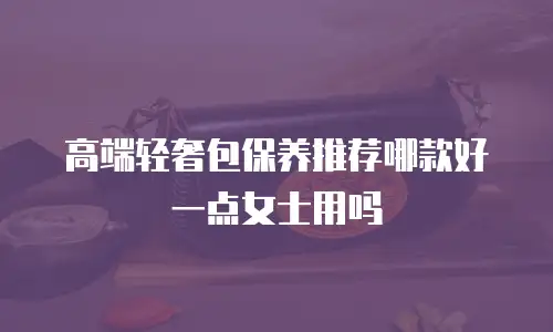 高端轻奢包保养推荐哪款好一点女士用吗