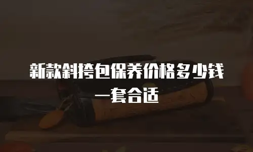 新款斜挎包保养价格多少钱一套合适