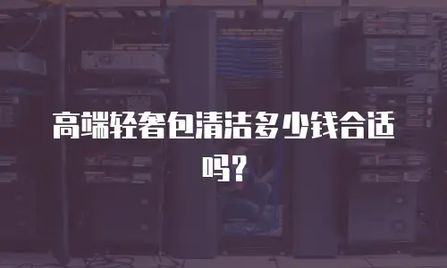 高端轻奢包清洁多少钱合适吗？