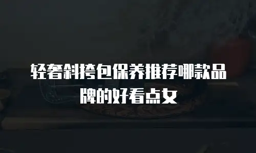 轻奢斜挎包保养推荐哪款品牌的好看点女