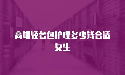 高端轻奢包护理多少钱合适女生