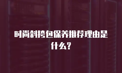 时尚斜挎包保养推荐理由是什么？