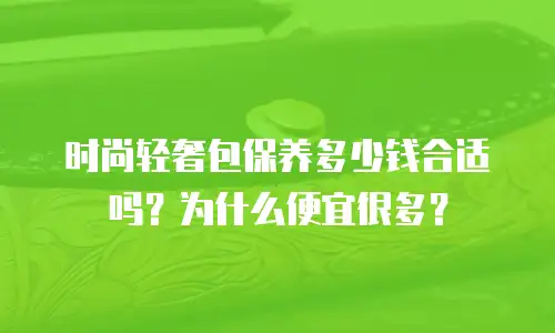 时尚轻奢包保养多少钱合适吗？为什么便宜很多？